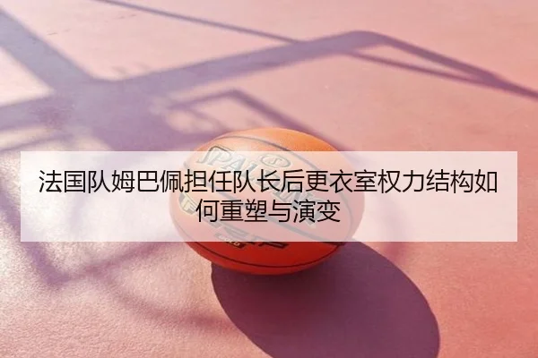 法国队姆巴佩担任队长后更衣室权力结构如何重塑与演变