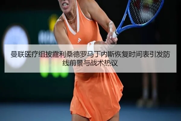 曼联医疗组披露利桑德罗马丁内斯恢复时间表引发防线前景与战术热议