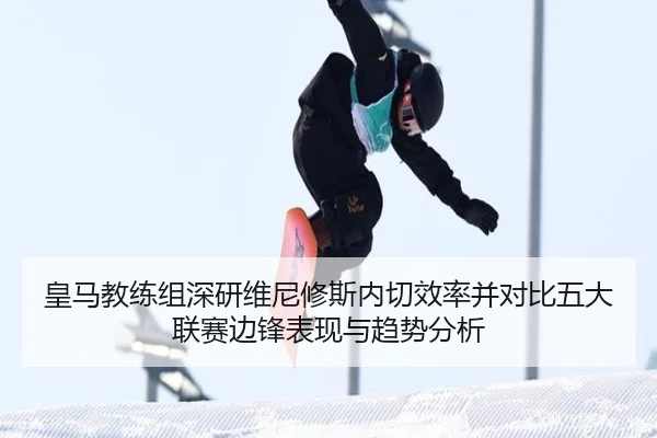 皇马教练组深研维尼修斯内切效率并对比五大联赛边锋表现与趋势分析