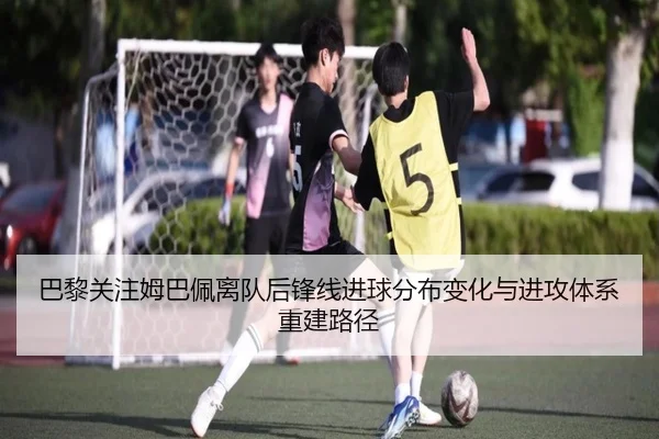 巴黎关注姆巴佩离队后锋线进球分布变化与进攻体系重建路径