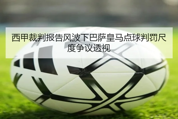 西甲裁判报告风波下巴萨皇马点球判罚尺度争议透视