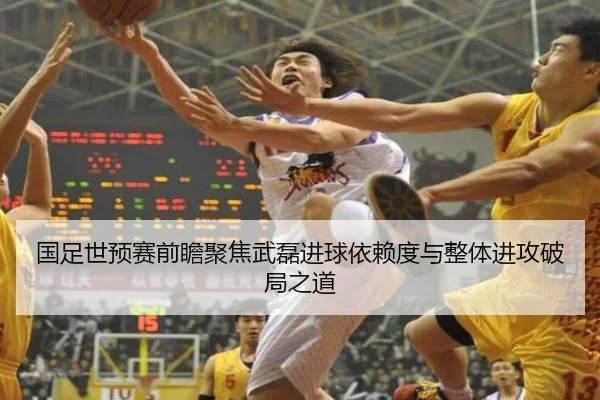国足世预赛前瞻聚焦武磊进球依赖度与整体进攻破局之道