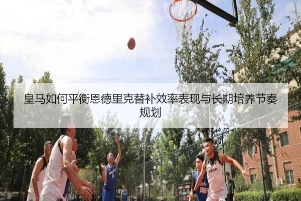 皇马如何平衡恩德里克替补效率表现与长期培养节奏规划
