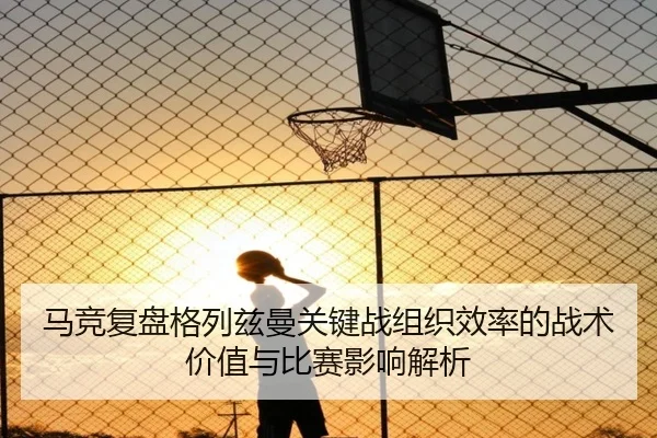 马竞复盘格列兹曼关键战组织效率的战术价值与比赛影响解析